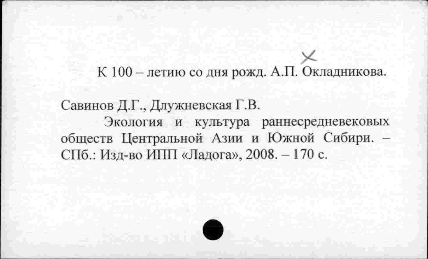 ﻿К 100 - летию со дня рожд. А.П. Окладникова.
Савинов Д.Г., Длужневская Г.В.
Экология и культура раннесредневековых обществ Центральной Азии и Южной Сибири. -СПб.: Изд-во ИПП «Ладога», 2008. - 170 с.